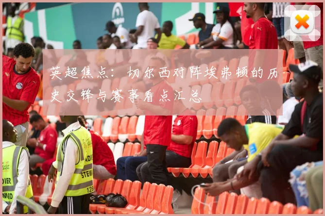 英超焦点：切尔西对阵埃弗顿的历史交锋与赛事看点汇总