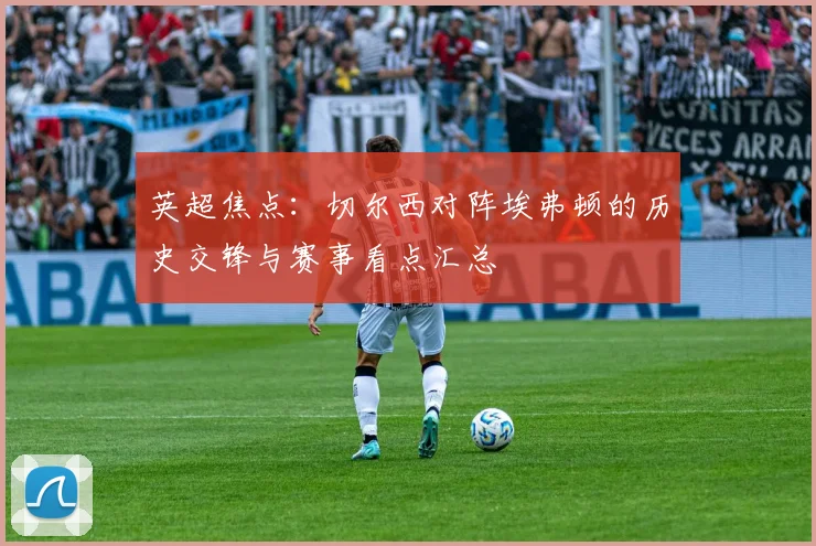 英超焦点：切尔西对阵埃弗顿的历史交锋与赛事看点汇总
