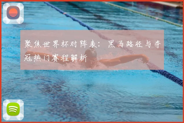 聚焦世界杯对阵表：黑马路径与夺冠热门赛程解析