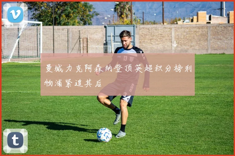 曼城力克阿森纳登顶英超积分榜利物浦紧追其后