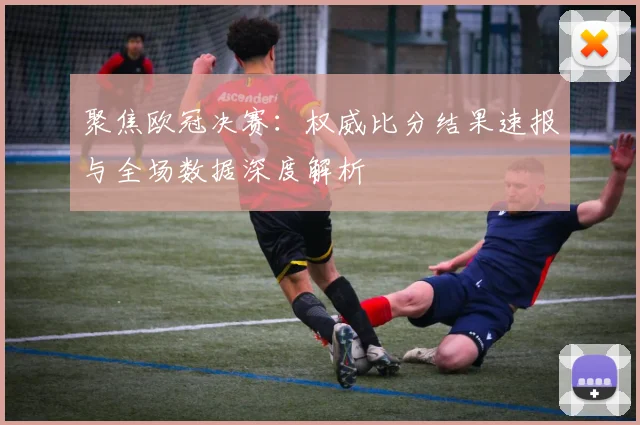 聚焦欧冠决赛：权威比分结果速报与全场数据深度解析