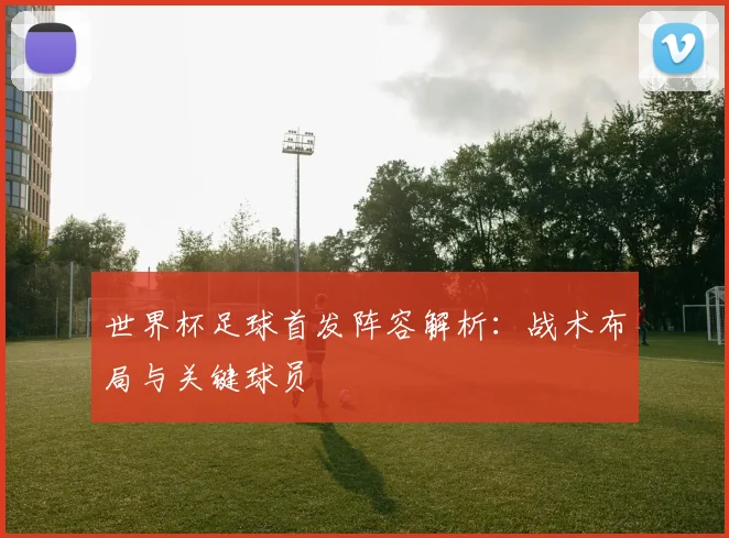世界杯足球首发阵容解析:战术布局与关键球员