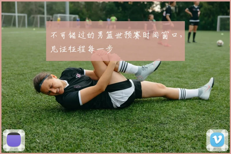 不可错过的男篮世预赛时间窗口,见证征程每一步