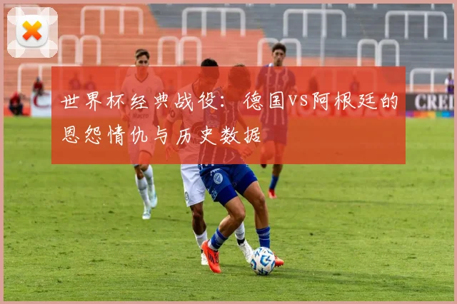 世界杯经典战役：德国vs阿根廷的恩怨情仇与历史数据
