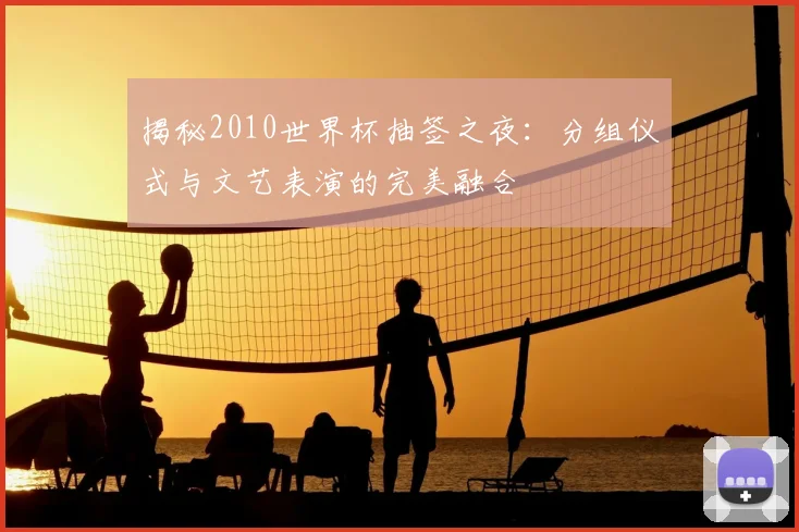 揭秘2010世界杯抽签之夜：分组仪式与文艺表演的完美融合