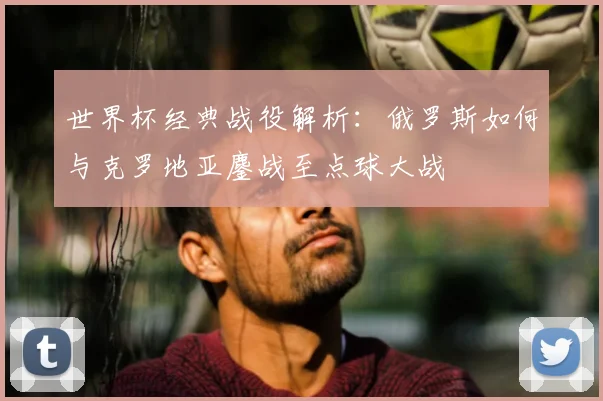 世界杯经典战役解析：俄罗斯如何与克罗地亚鏖战至点球大战