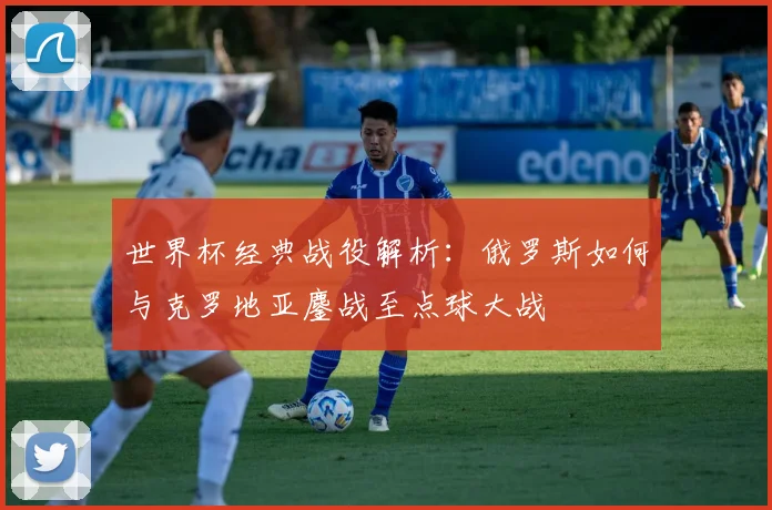 世界杯经典战役解析：俄罗斯如何与克罗地亚鏖战至点球大战