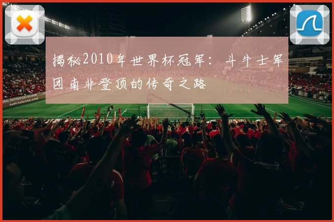 揭秘2010年世界杯冠军：斗牛士军团南非登顶的传奇之路