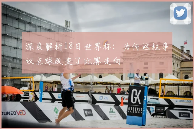 深度解析18日世界杯:为何这粒争议点球改变了比赛走向