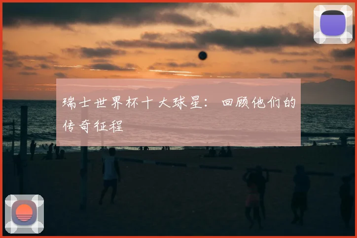 瑞士世界杯十大球星：回顾他们的传奇征程