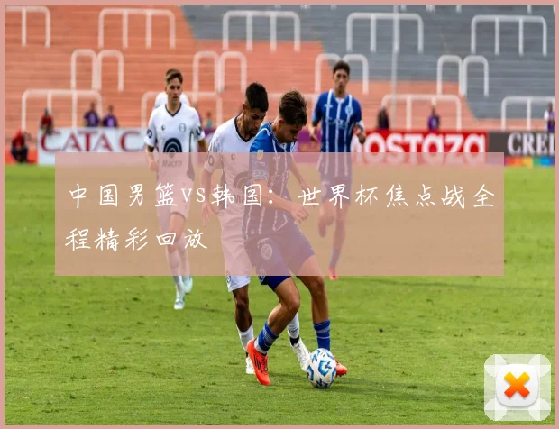 中国男篮vs韩国:世界杯焦点战全程精彩回放