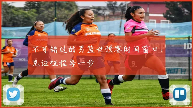 不可错过的男篮世预赛时间窗口,见证征程每一步