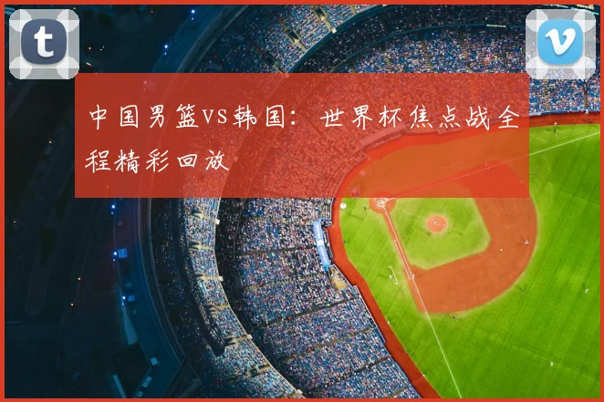 中国男篮vs韩国:世界杯焦点战全程精彩回放