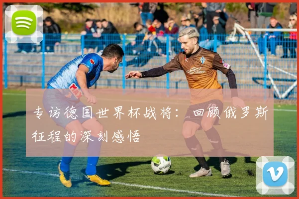 专访德国世界杯战将：回顾俄罗斯征程的深刻感悟